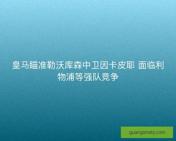 皇马瞄准勒沃库森中卫因卡皮耶 面临利物浦等强队竞争